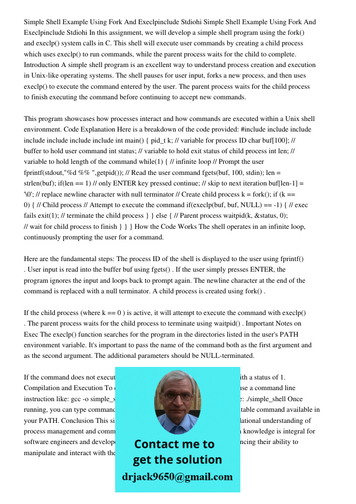 In this assignment, we will develop a simple shell program using the fork() and execlp() system calls in C. This shell will execute user commands by creating a child process which uses execlp() to run commands, while the