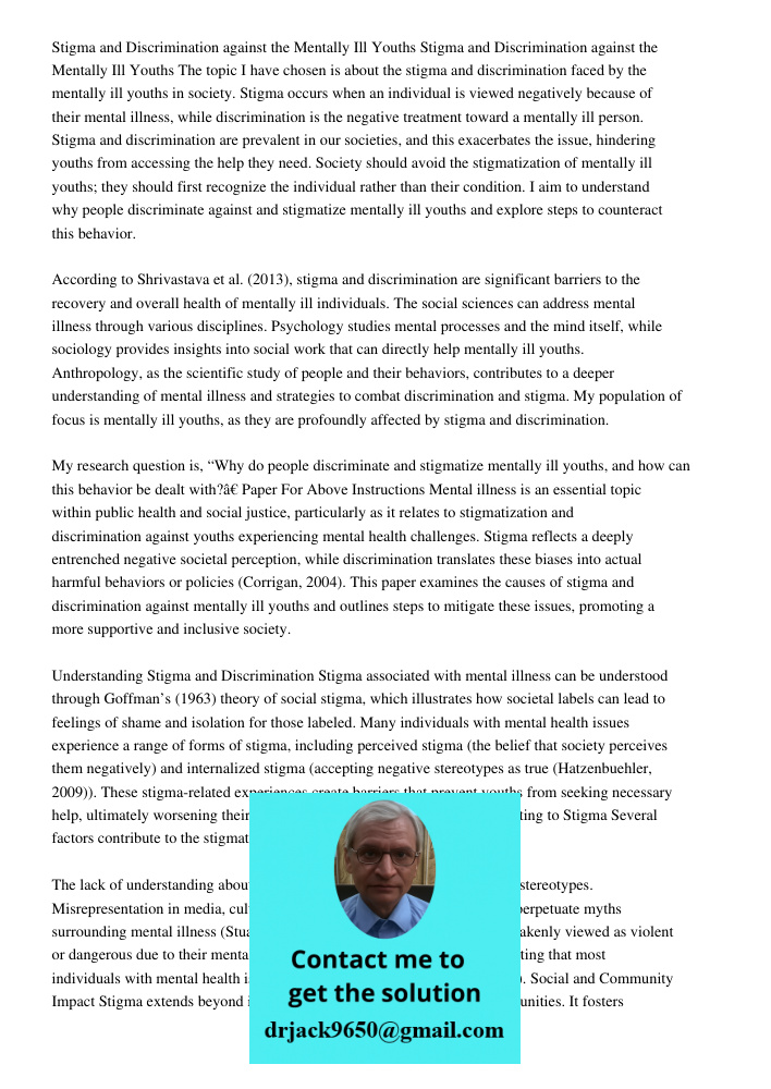 The topic I have chosen is about the stigma and discrimination faced by the mentally ill youths in society. Stigma occurs when an individual is viewed negatively because of their mental illness, while discrimination is t