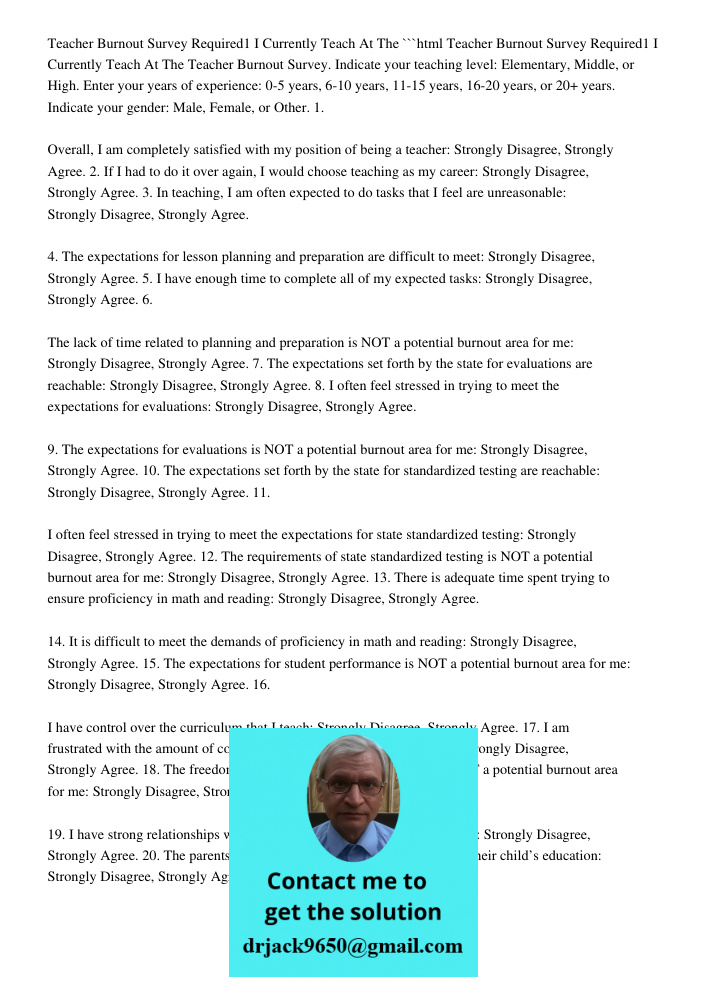 ```html Teacher Burnout Survey. Indicate your teaching level: Elementary, Middle, or High. Enter your years of experience: 0-5 years, 6-10 years, 11-15 years, 16-20 years, or 20+ years. Indicate your gender: Male, Female