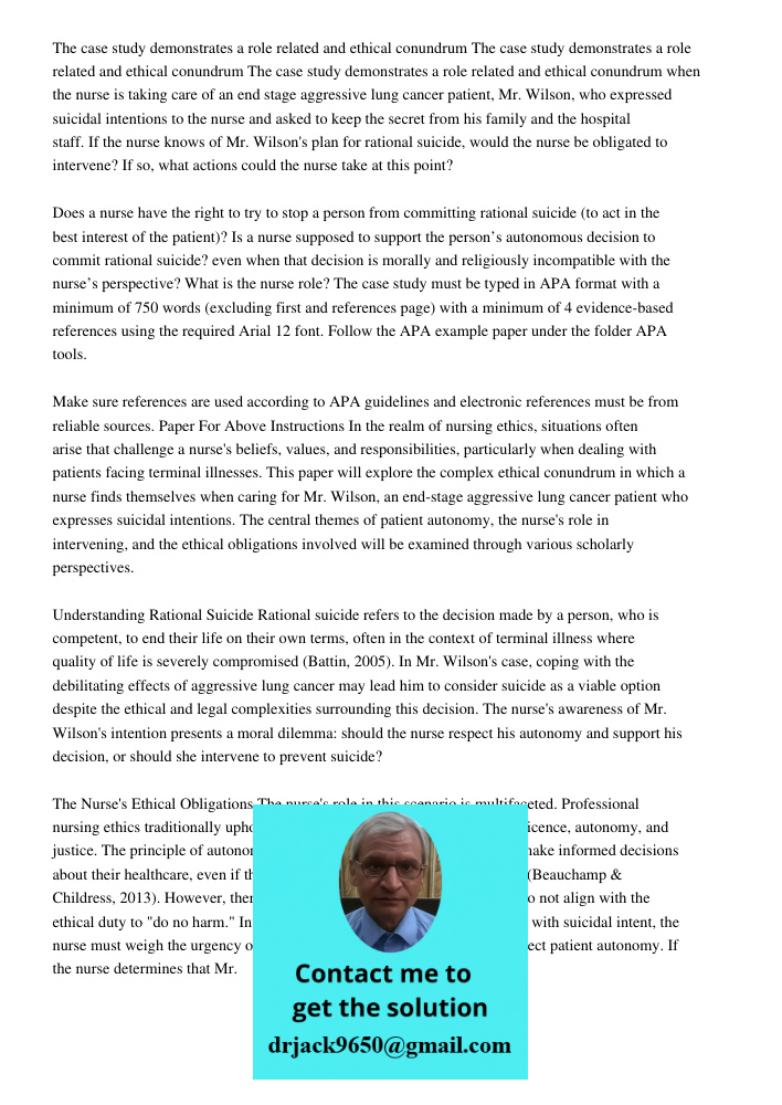 The case study demonstrates a role related and ethical conundrum when the nurse is taking care of an end stage aggressive lung cancer patient, Mr. Wilson, who expressed suicidal intentions to the nurse and asked to keep 