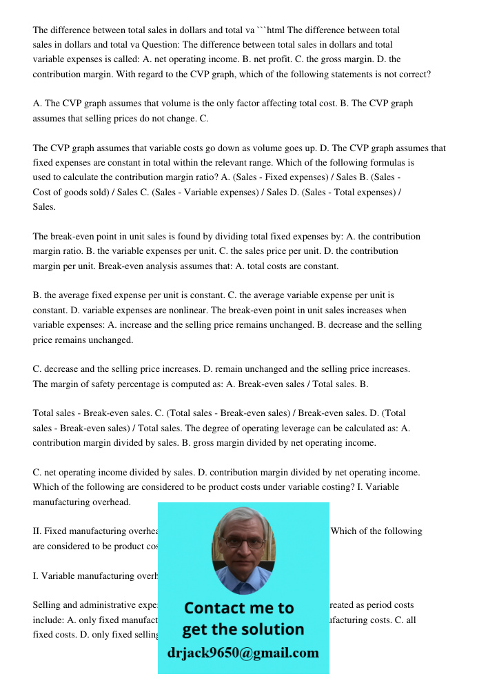 ```html Question: The difference between total sales in dollars and total variable expenses is called: A. net operating income. B. net profit. C. the gross margin. D. the contribution margin. With regard to the CVP graph