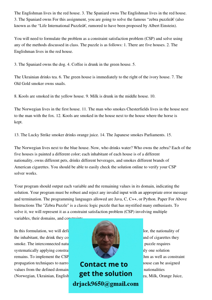 For this assignment, you are going to solve the famous “zebra puzzle” (also known as the “Life International Puzzle”, rumored to have been proposed by Albert Einstein). You will need to formulate the problem as a constra