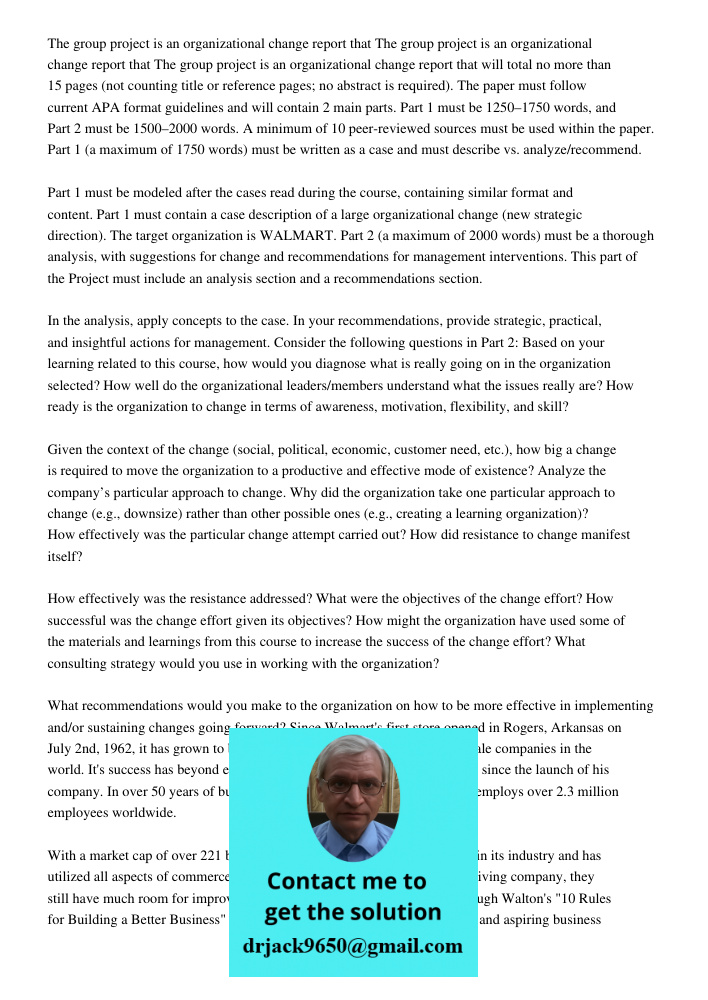 The group project is an organizational change report that will total no more than 15 pages (not counting title or reference pages; no abstract is required). The paper must follow current APA format guidelines and will co