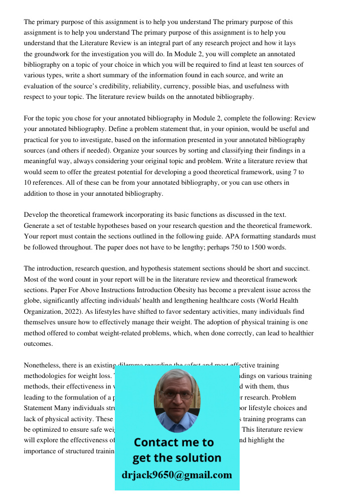 The primary purpose of this assignment is to help you understand that the Literature Review is an integral part of any research project and how it lays the groundwork for the investigation you will do. In Module 2, you w