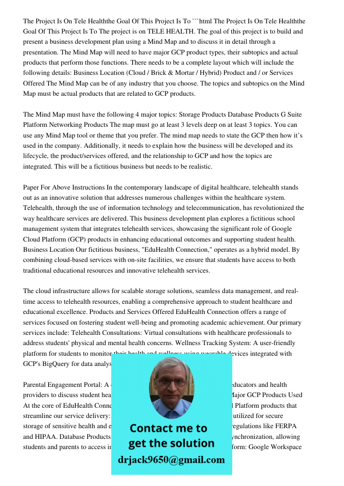 ```html The project is on TELE HEALTH. The goal of this project is to build and present a business development plan using a Mind Map and to discuss it in detail through a presentation. The Mind Map will need to have majo