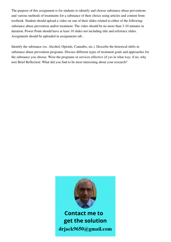 The purpose of this assignment is for students to identify and choose substance abuse preventions and various methods of treatments for a substance of their choice using articles and content from textbook. Student should