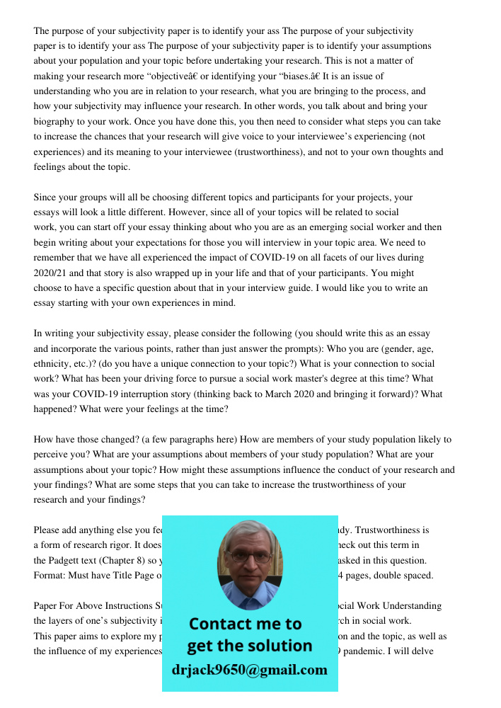 The purpose of your subjectivity paper is to identify your assumptions about your population and your topic before undertaking your research. This is not a matter of making your research more “objective” or identifying y
