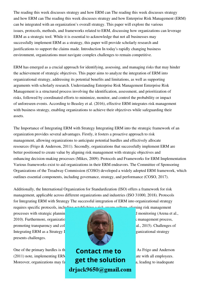 The reading this week discusses strategy and how Enterprise Risk Management (ERM) can be integrated with an organization’s overall strategy. This paper will explore the various issues, protocols, methods, and frameworks 