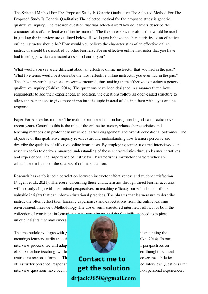The selected method for the proposed study is generic qualitative inquiry. The research question that was selected is: “How do learners describe the characteristics of an effective online instructor?" The five interview 