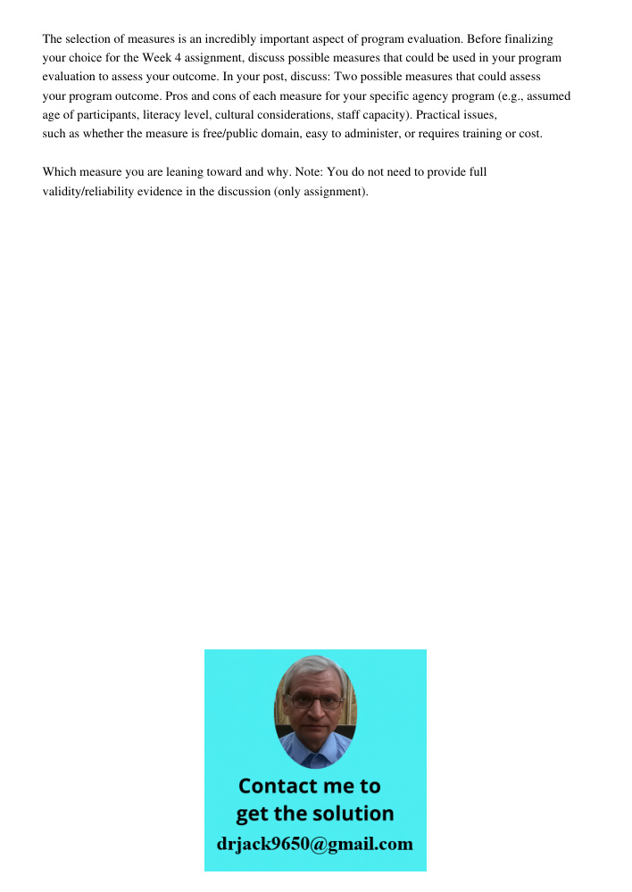 The selection of measures is an incredibly important aspect of program evaluation. Before finalizing your choice for the Week 4 assignment, discuss possible measures that could be used in your program evaluation to asses