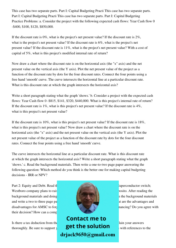 This case has two separate parts. Part I: Capital Budgeting Practice Problems: a. Consider the project with the following expected cash flows: Year Cash flow 0 -$400, $100, $120, $850,000. If the discount rate is 0%, wha