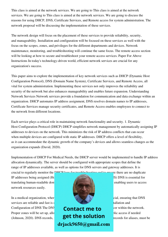 This class is aimed at the network services. We are going to discuss the reasons for using DHCP, DNS, Certificate Services, and Remote access for system administration. The network proposal will be discussing the impleme