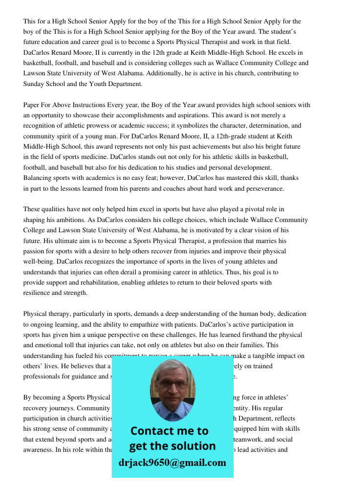 This is for a High School Senior applying for the Boy of the Year award. The student’s future education and career goal is to become a Sports Physical Therapist and work in that field. DaCarlos Renard Moore, II is curren