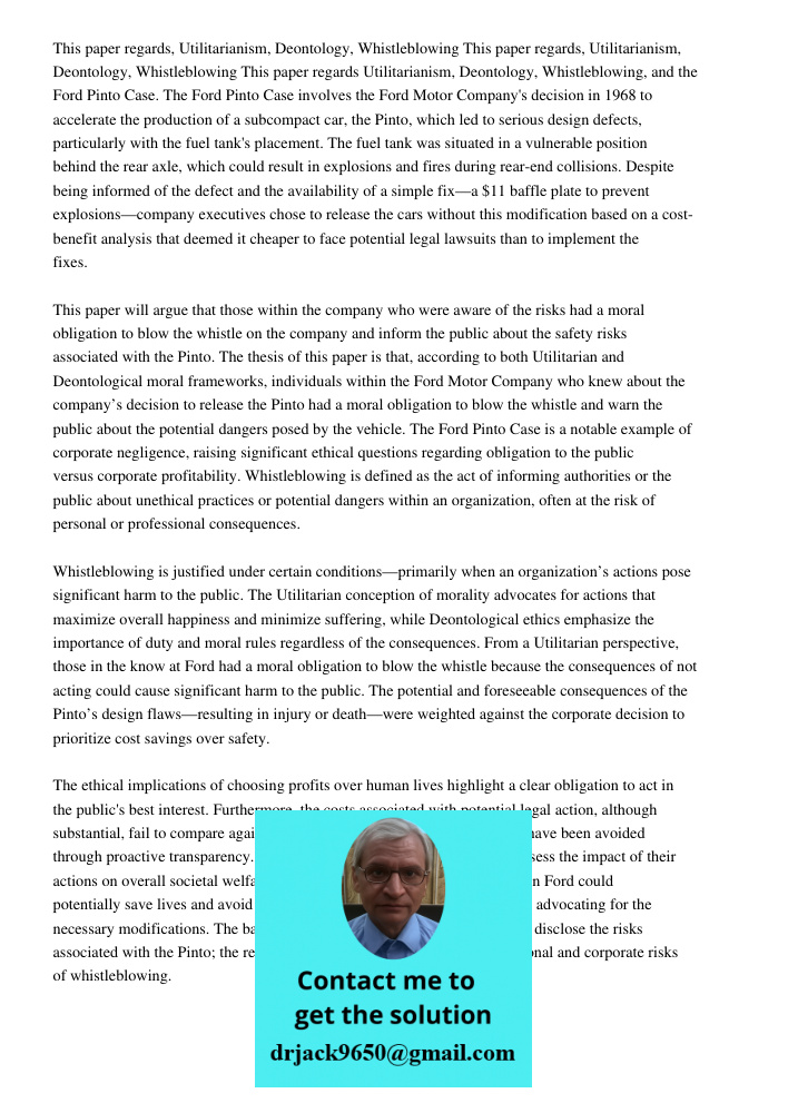 This paper regards Utilitarianism, Deontology, Whistleblowing, and the Ford Pinto Case. The Ford Pinto Case involves the Ford Motor Company's decision in 1968 to accelerate the production of a subcompact car, the Pinto, 
