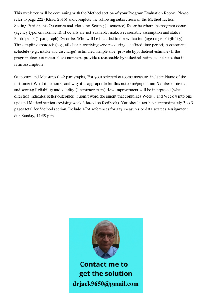 This week you will be continuing with the Method section of your Program Evaluation Report. Please refer to page 222 (Kline, 2015) and complete the following subsections of the Method section: Setting Participants Outcom