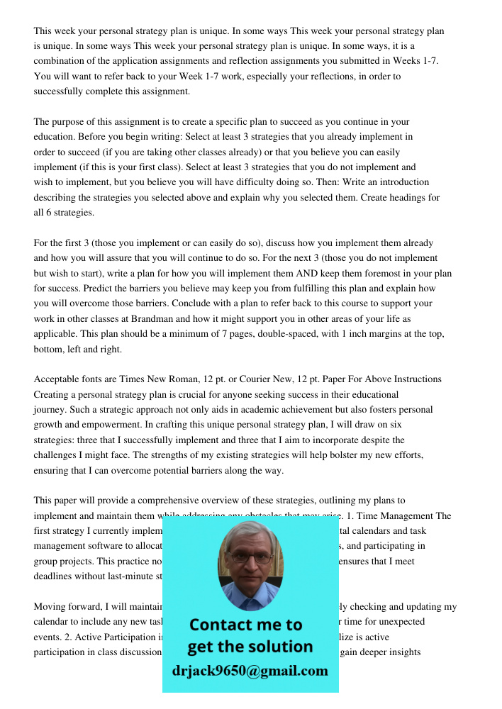 This week your personal strategy plan is unique. In some ways, it is a combination of the application assignments and reflection assignments you submitted in Weeks 1-7. You will want to refer back to your Week 1-7 work, 