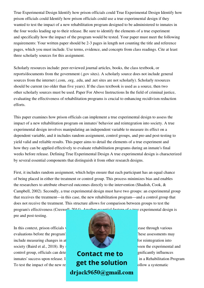 Identify how prison officials could use a true experimental design if they wanted to test the impact of a new rehabilitation program designed to be administered to inmates in the four weeks leading up to their release. B