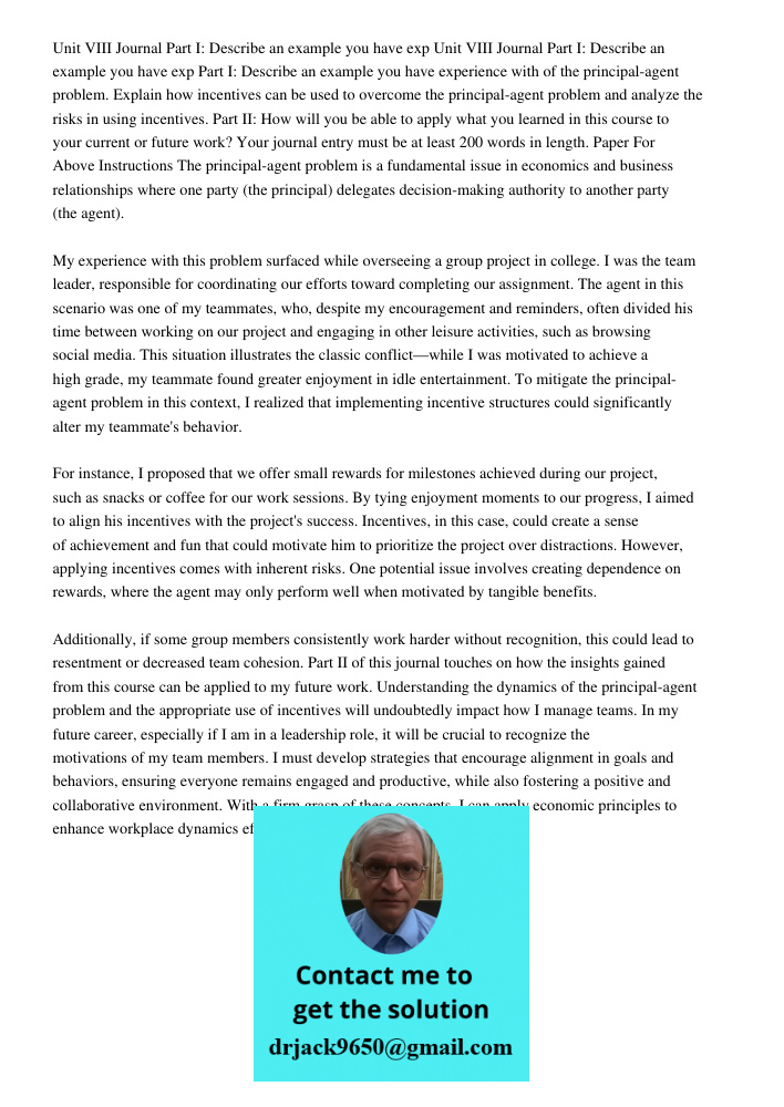 Part I: Describe an example you have experience with of the principal-agent problem. Explain how incentives can be used to overcome the principal-agent problem and analyze the risks in using incentives. Part II: How will