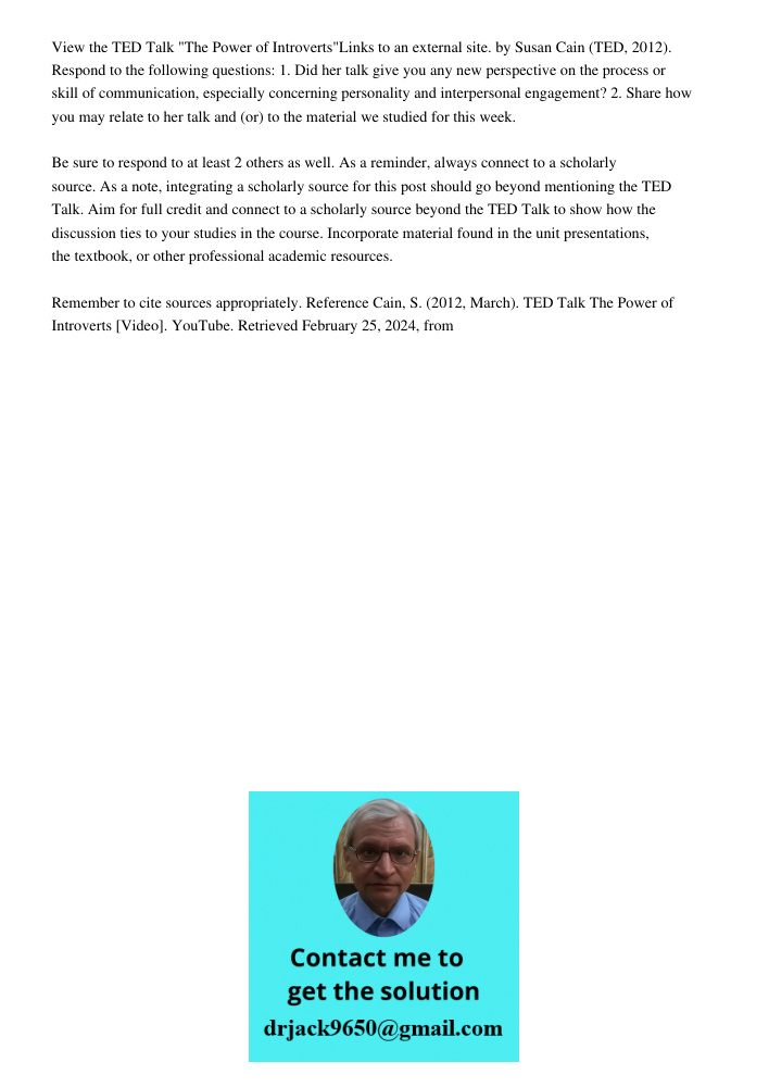View the TED Talk "The Power of Introverts"Links to an external site. by Susan Cain (TED, 2012). Respond to the following questions: 1. Did her talk give you any new perspective on the process or skill of communication, 
