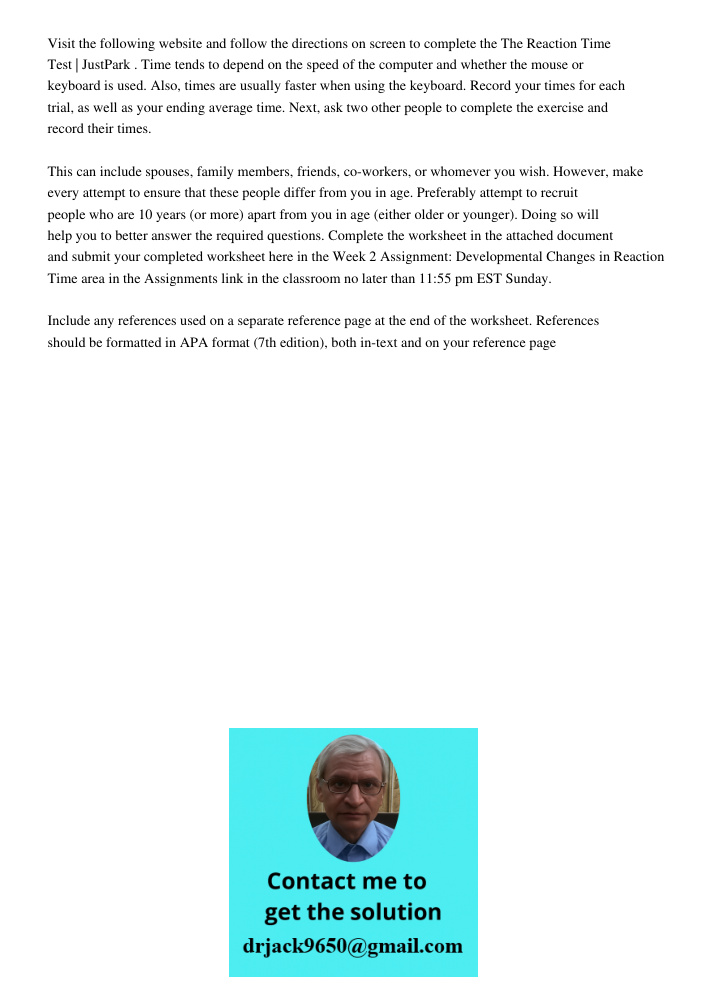 Visit the following website and follow the directions on screen to complete the The Reaction Time Test | JustPark . Time tends to depend on the speed of the computer and whether the mouse or keyboard is used. Also, times