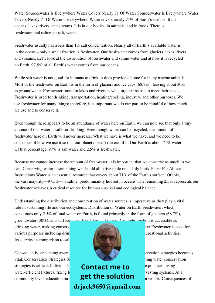 Water is everywhere. Water covers nearly 71% of Earth’s surface. It is in oceans, lakes, rivers, and streams. It is in our bodies, in animals, and in foods. There is freshwater and saline, or salt, water. Freshwater usua
