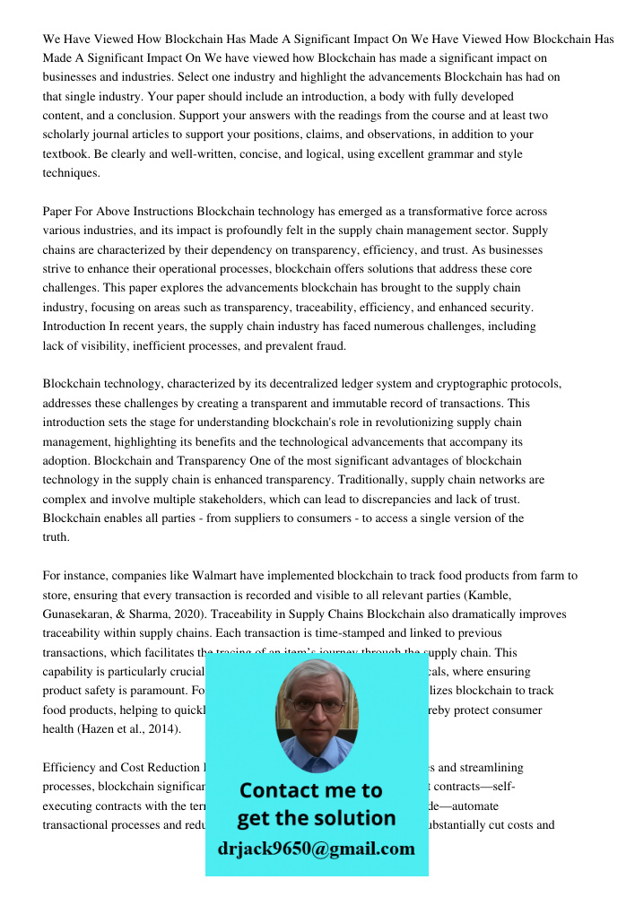 We have viewed how Blockchain has made a significant impact on businesses and industries. Select one industry and highlight the advancements Blockchain has had on that single industry. Your paper should include an introd