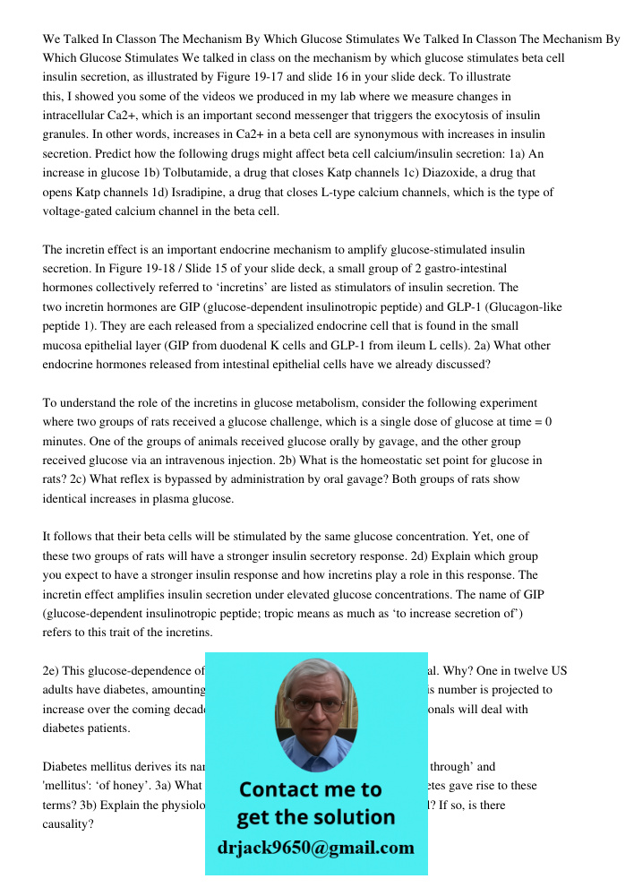 We talked in class on the mechanism by which glucose stimulates beta cell insulin secretion, as illustrated by Figure 19-17 and slide 16 in your slide deck. To illustrate this, I showed you some of the videos we produced