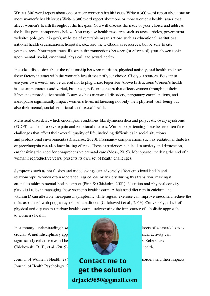 Write a 300 word report about one or more women's health issues that affect women's health throughout the lifespan. You will discuss the issue of your choice and address the bullet point components below. You may use hea