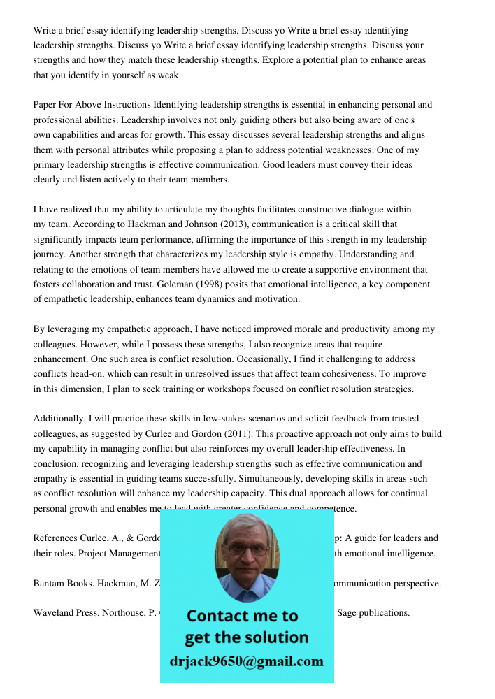 Write a brief essay identifying leadership strengths. Discuss your strengths and how they match these leadership strengths. Explore a potential plan to enhance areas that you identify in yourself as weak. Paper For Above